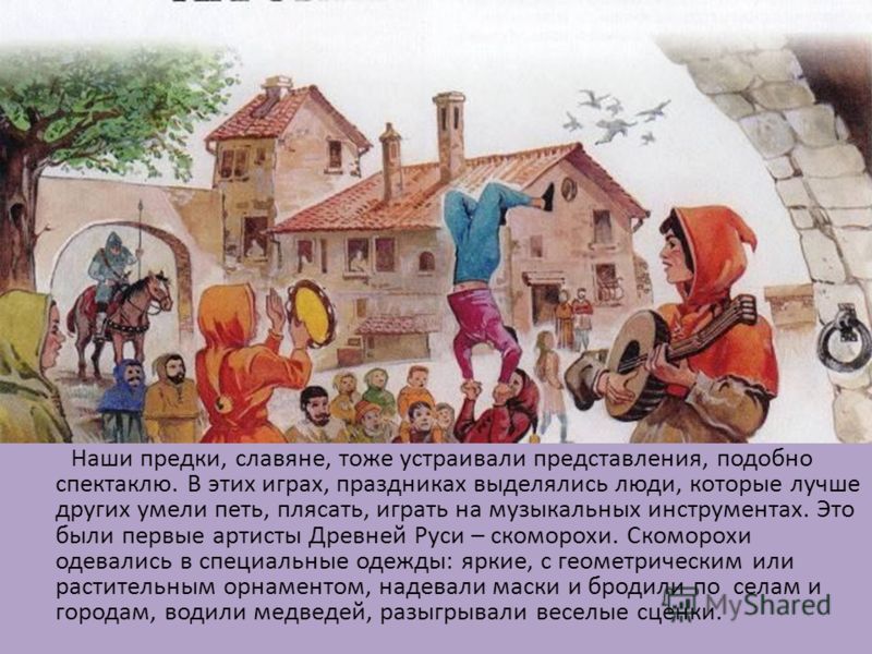 Наши предки, славяне, тоже устраивали представления, подобно спектаклю. В этих играх, праздниках выделялись люди, которые лучше других умели петь, плясать, играть на музыкальных инструментах. Это были первые артисты Древней Руси – скоморохи. Скоморох