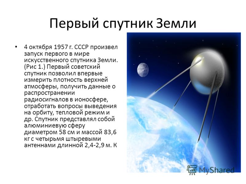 Первый спутник Земли 4 октября 1957 г. СССР произвел запуск первого в мире искусственного спутника Земли. (Рис 1.) Первый советский спутник позволил впервые измерить плотность верхней атмосферы, получить данные о распространении радиосигналов в ионос