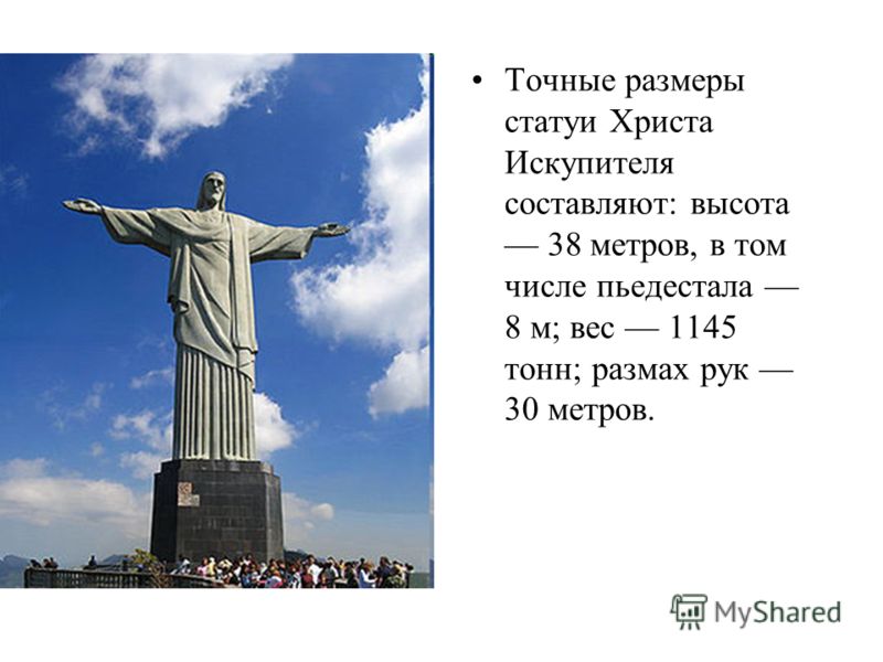 Точные размеры статуи Христа Искупителя составляют: высота 38 метров, в том числе пьедестала 8 м; вес 1145 тонн; размах рук 30 метров.