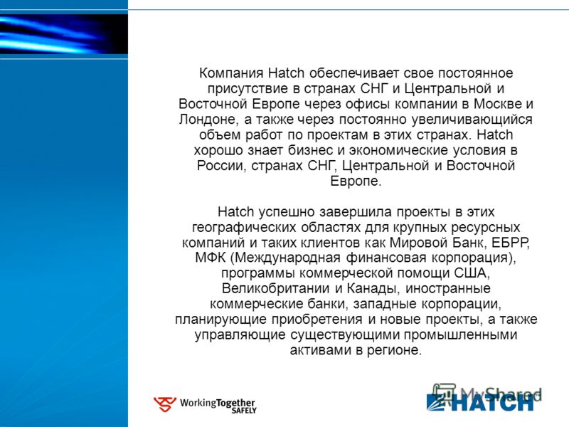 Компания Hatch обеспечивает свое постоянное присутствие в странах СНГ и Центральной и Восточной Европе через офисы компании в Москве и Лондоне, а также через постоянно увеличивающийся объем работ по проектам в этих странах. Hatch хорошо знает бизнес 