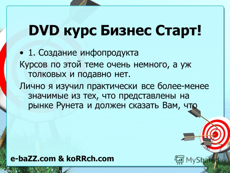 DVD курс Бизнес Старт! 1. Создание инфопродукта Курсов по этой теме очень немного, а уж толковых и подавно нет. Лично я изучил практически все более-менее значимые из тех, что представлены на рынке Рунета и должен сказать Вам, что e-baZZ.com & koRRch