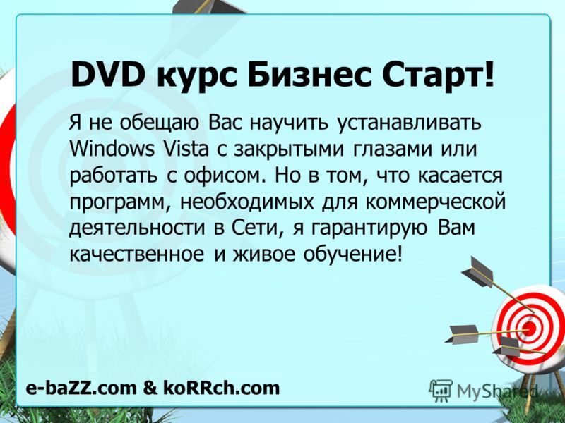 DVD курс Бизнес Старт! Я не обещаю Вас научить устанавливать Windows Vista с закрытыми глазами или работать с офисом. Но в том, что касается программ, необходимых для коммерческой деятельности в Сети, я гарантирую Вам качественное и живое обучение! e