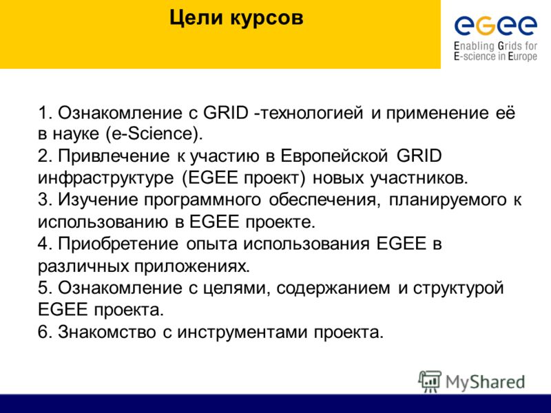 Цели курсов 1. Ознакомление с GRID -технологией и применение её в науке (е-Science). 2. Привлечение к участию в Европейской GRID инфраструктуре (EGEE проект) новых участников. 3. Изучение программного обеспечения, планируемого к использованию в EGEE 