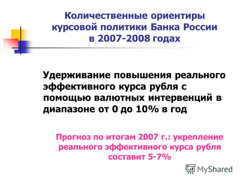 Количественные ориентиры курсовой политики Банка России в 2007-2008 годах Удерживание повышения реального эффективного курса рубля с помощью валютных интервенций в диапазоне от 0 до 10% в год Прогноз по итогам 2007 г.: укрепление реального эффективно