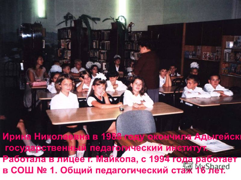 Ирина Николаевна в 1988 году окончила Адыгейский государственный педагогический институт. Работала в лицее г. Майкопа, с 1994 года работает в СОШ 1. Общий педагогический стаж 16 лет.