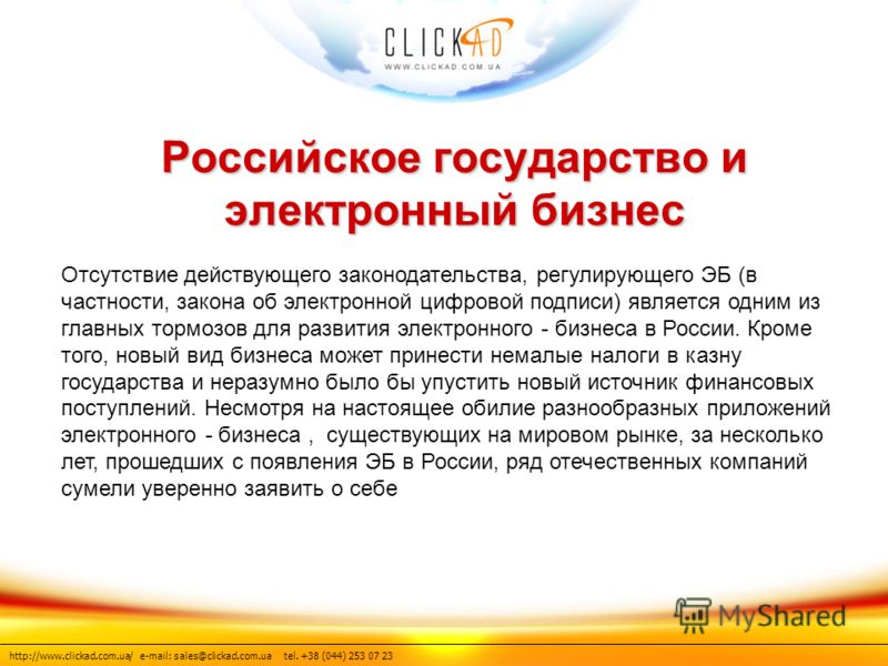 http://www.clickad.com.ua/ e-mail: sales@clickad.com.ua tel. +38 (044) 253 07 23 Российское государство и электронный бизнес Отсутствие действующего законодательства, регулирующего ЭБ (в частности, закона об электронной цифровой подписи) является одн