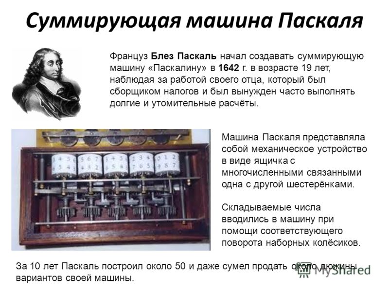 Суммирующая машина Паскаля Француз Блез Паскаль начал создавать суммирующую машину «Паскалину» в 1642 г. в возрасте 19 лет, наблюдая за работой своего отца, который был сборщиком налогов и был вынужден часто выполнять долгие и утомительные расчёты. М