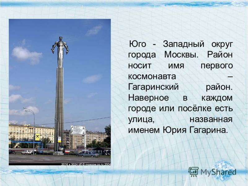 Юго - Западный округ города Москвы. Район носит имя первого космонавта – Гагаринский район. Наверное в каждом городе или посёлке есть улица, названная именем Юрия Гагарина.