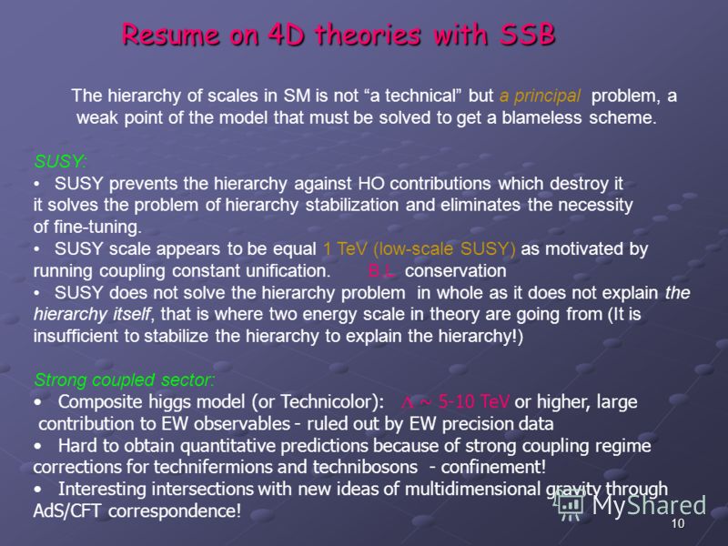 10 Resume on 4D theories with SSB The hierarchy of scales in SM is not a technical but a principal problem, a weak point of the model that must be solved to get a blameless scheme. SUSY: SUSY prevents the hierarchy against HO contributions which dest