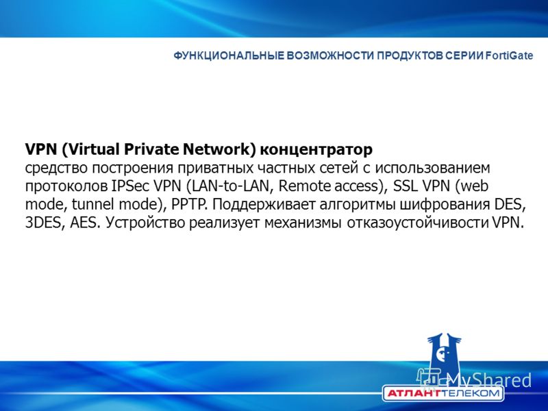 ФУНКЦИОНАЛЬНЫЕ ВОЗМОЖНОСТИ ПРОДУКТОВ СЕРИИ FortiGate VPN (Virtual Private Network) концентратор средство построения приватных частных сетей с использованием протоколов IPSec VPN (LAN-to-LAN, Remote access), SSL VPN (web mode, tunnel mode), PPTP. Подд
