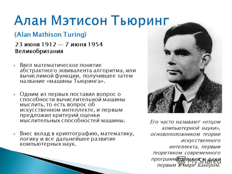 (Alan Mathison Turing) 23 июня 1912 7 июня 1954 Великобритания Ввёл математическое понятие абстрактного эквивалента алгоритма, или вычислимой функции, получившее затем название «машины Тьюринга». Одним из первых поставил вопрос о способности вычислит