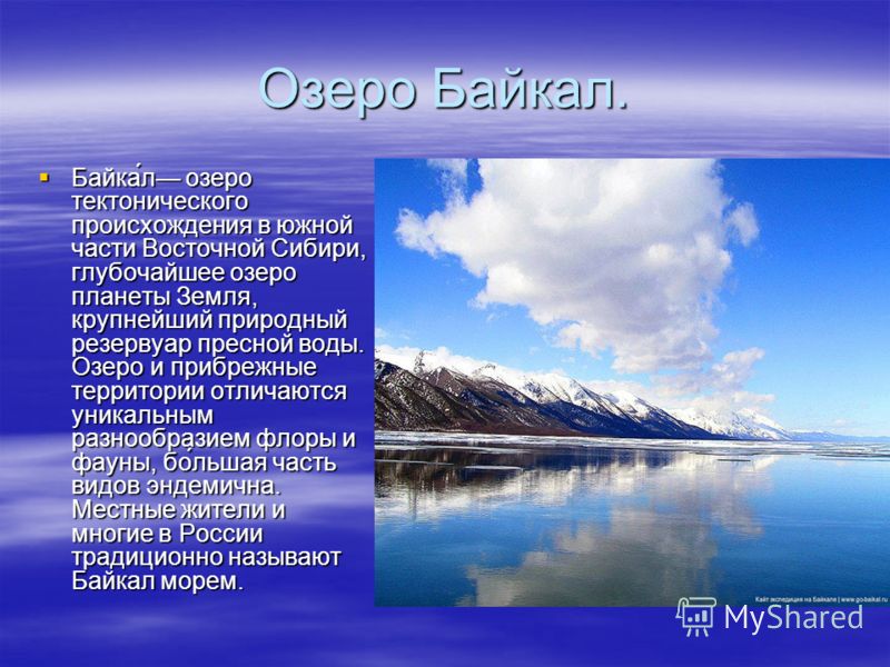 Озеро Байкал. Байка́л озеро тектонического происхождения в южной части Восточной Сибири, глубочайшее озеро планеты Земля, крупнейший природный резервуар пресной воды. Озеро и прибрежные территории отличаются уникальным разнообразием флоры и фауны, бо
