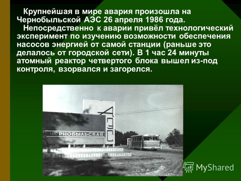 Крупнейшая в мире авария произошла на Чернобыльской АЭС 26 апреля 1986 года. Непосредственно к аварии привёл технологический эксперимент по изучению возможности обеспечения насосов энергией от самой станции (раньше это делалось от городской сети). В 