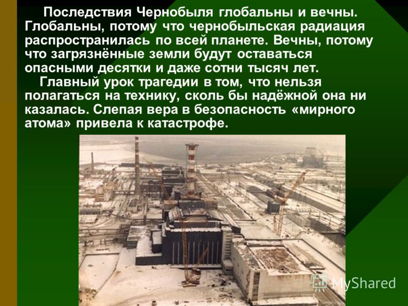 Последствия Чернобыля глобальны и вечны. Глобальны, потому что чернобыльская радиация распространилась по всей планете. Вечны, потому что загрязнённые земли будут оставаться опасными десятки и даже сотни тысяч лет. Главный урок трагедии в том, что не