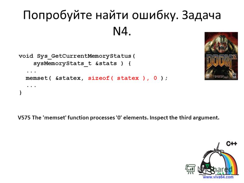 Попробуйте найти ошибку. Задача N4. void Sys_GetCurrentMemoryStatus( sysMemoryStats_t &stats ) {... memset( &statex, sizeof( statex ), 0 );... } V575 The 'memset' function processes '0' elements. Inspect the third argument.
