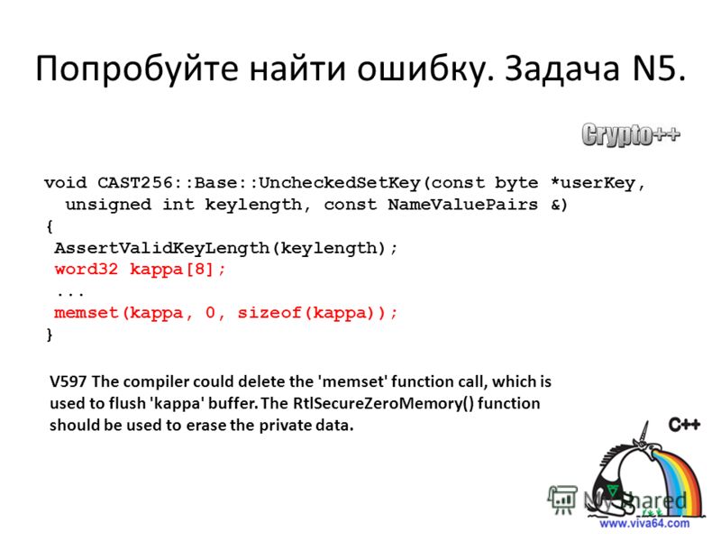 Попробуйте найти ошибку. Задача N5. void CAST256::Base::UncheckedSetKey(const byte *userKey, unsigned int keylength, const NameValuePairs &) { AssertValidKeyLength(keylength); word32 kappa[8];... memset(kappa, 0, sizeof(kappa)); } V597 The compiler c