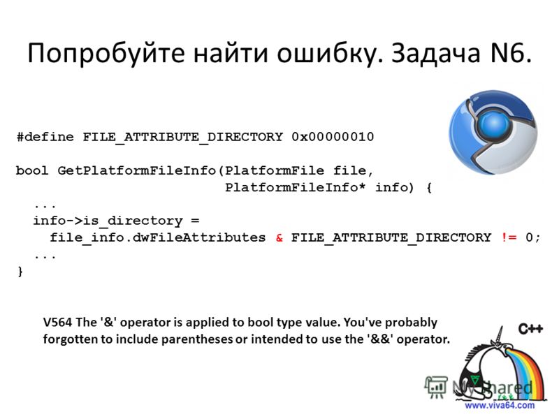 Попробуйте найти ошибку. Задача N6. V564 The '&' operator is applied to bool type value. You've probably forgotten to include parentheses or intended to use the '&&' operator. #define FILE_ATTRIBUTE_DIRECTORY 0x00000010 bool GetPlatformFileInfo(Platf