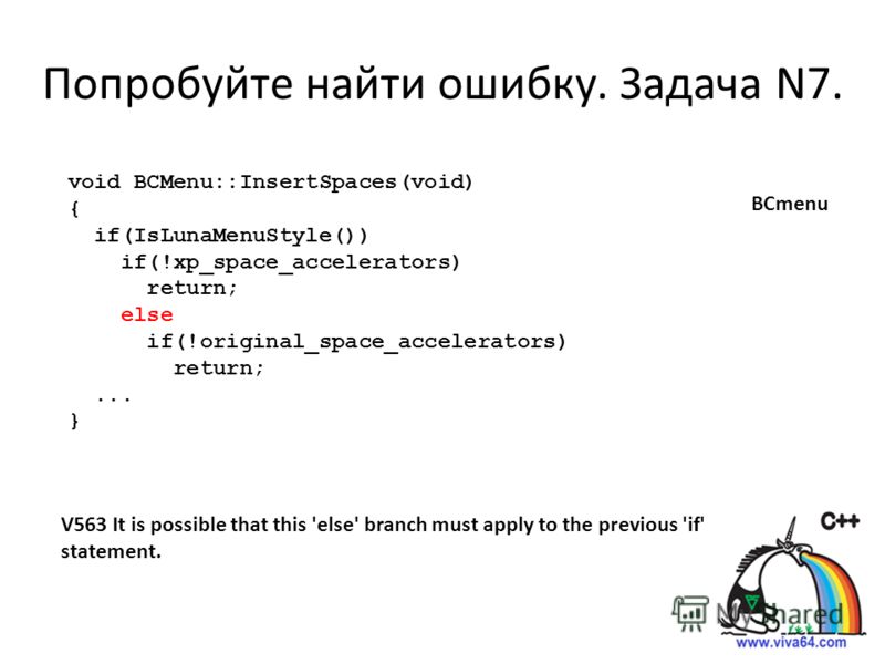 Попробуйте найти ошибку. Задача N7. V563 It is possible that this 'else' branch must apply to the previous 'if' statement. void BCMenu::InsertSpaces(void) { if(IsLunaMenuStyle()) if(!xp_space_accelerators) return; else if(!original_space_accelerators