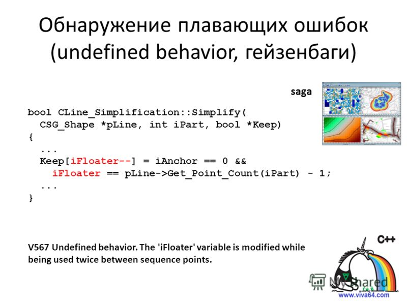 Обнаружение плавающих ошибок (undefined behavior, гейзенбаги) bool CLine_Simplification::Simplify( CSG_Shape *pLine, int iPart, bool *Keep) {... Keep[iFloater--] = iAnchor == 0 && iFloater == pLine->Get_Point_Count(iPart) - 1;... } V567 Undefined beh