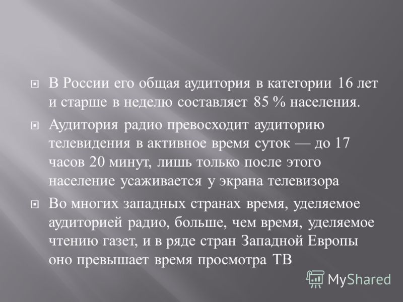 В России его общая аудитория в категории 16 лет и старше в неделю составляет 85 % населения. Аудитория радио превосходит аудиторию телевидения в активное время суток до 17 часов 20 минут, лишь только после этого население усаживается у экрана телевиз
