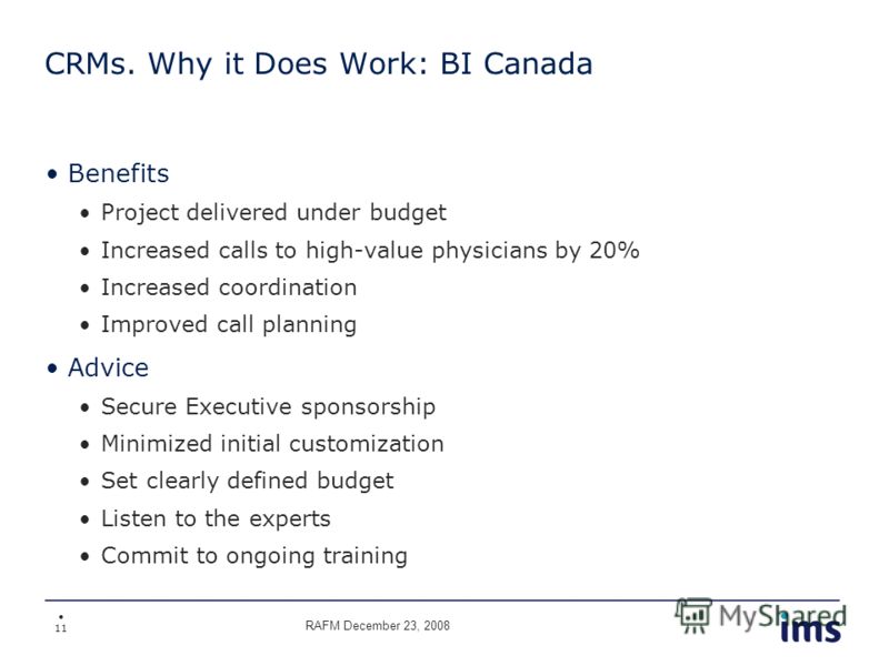 11 CRMs. Why it Does Work: BI Canada Benefits Project delivered under budget Increased calls to high-value physicians by 20% Increased coordination Improved call planning Advice Secure Executive sponsorship Minimized initial customization Set clearly