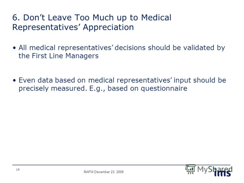 18 6. Dont Leave Too Much up to Medical Representatives Appreciation All medical representatives decisions should be validated by the First Line Managers Even data based on medical representatives input should be precisely measured. E.g., based on qu