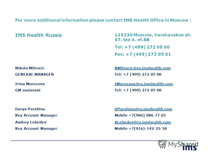 For more additional information please contact IMS Health Office in Moscow : IMS Health Russia 115230 Moscow, Varshavskoe sh. 47, bld 4. of.8B Tel: +7 (499) 272 05 00 Fax: +7 (499) 272 05 01 Nikola Milevcic GENERAL MANAGER NMilevcic@ru.imshealth.com 