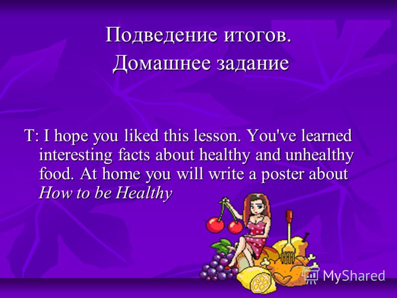 Подведение итогов. Домашнее задание Домашнее задание Т: I hope you liked this lesson. You've learned interesting facts about healthy and unhealthy food. At home you will write a poster about How to be Healthy