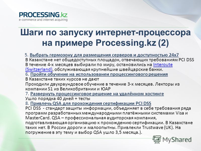 Шаги по запуску интернет-процессора на примере Processing.kz (2) 5. Выбрать гермозону для размещения серверов и доступностью 24x7 В Казахстане нет общедоступных площадок, отвечающих требованиям PCI DSS В течение 4-х месяцев выбирали по миру, останови