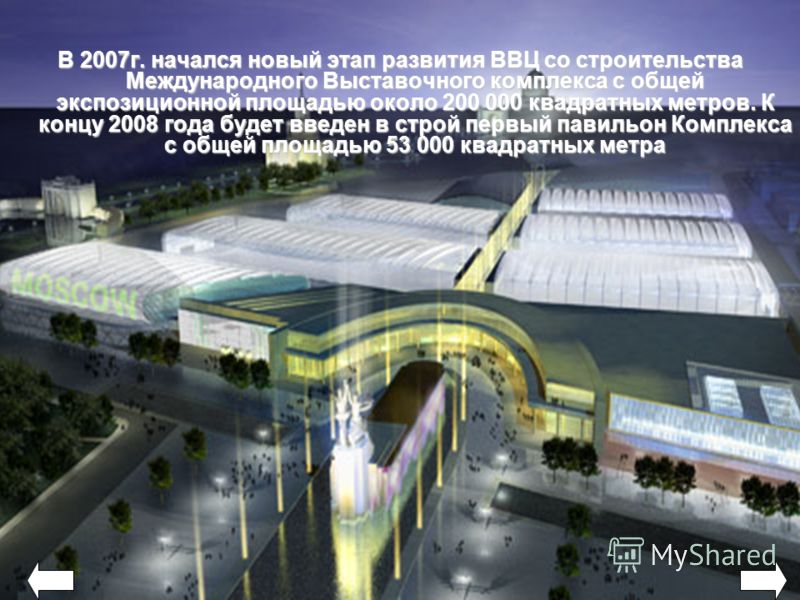 В 2007г. начался новый этап развития ВВЦ со строительства Международного Выставочного комплекса с общей экспозиционной площадью около 200 000 квадратных метров. К концу 2008 года будет введен в строй первый павильон Комплекса с общей площадью 53 000 