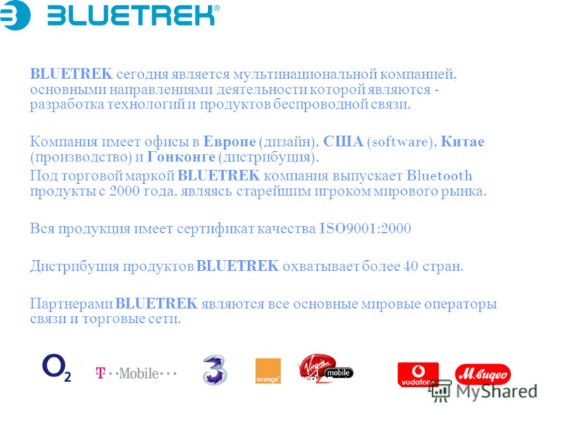 BLUETREK сегодня является мультинациональной компанией, основными направлениями деятельности которой являются - разработка технологий и продуктов беспроводной связи. Компания имеет офисы в Европе ( дизайн ), США (software), Китае ( производство ) и Г