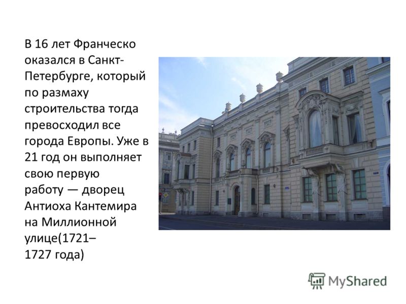 В 16 лет Франческо оказался в Санкт- Петербурге, который по размаху строительства тогда превосходил все города Европы. Уже в 21 год он выполняет свою первую работу дворец Антиоха Кантемира на Миллионной улице(1721– 1727 года)