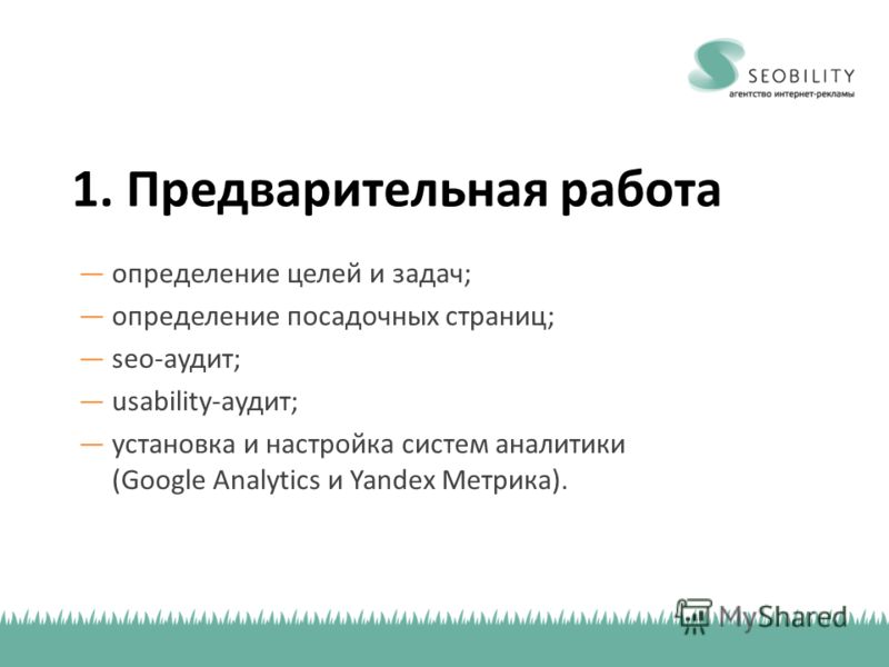1. Предварительная работа определение целей и задач; определение посадочных страниц; seo-аудит; usability-аудит; установка и настройка систем аналитики (Google Analytics и Yandex Метрика).