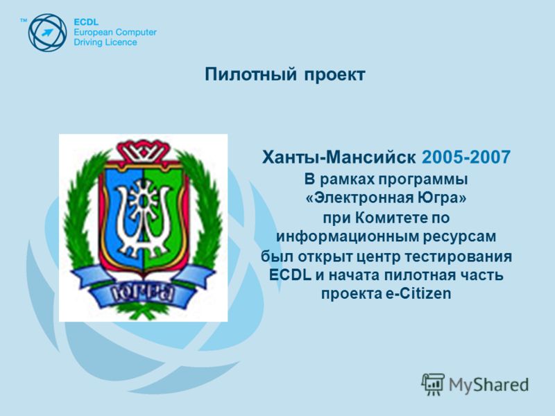 Ханты-Мансийск 2005-2007 В рамках программы «Электронная Югра» при Комитете по информационным ресурсам был открыт центр тестирования ECDL и начата пилотная часть проекта e-Citizen Пилотный проект