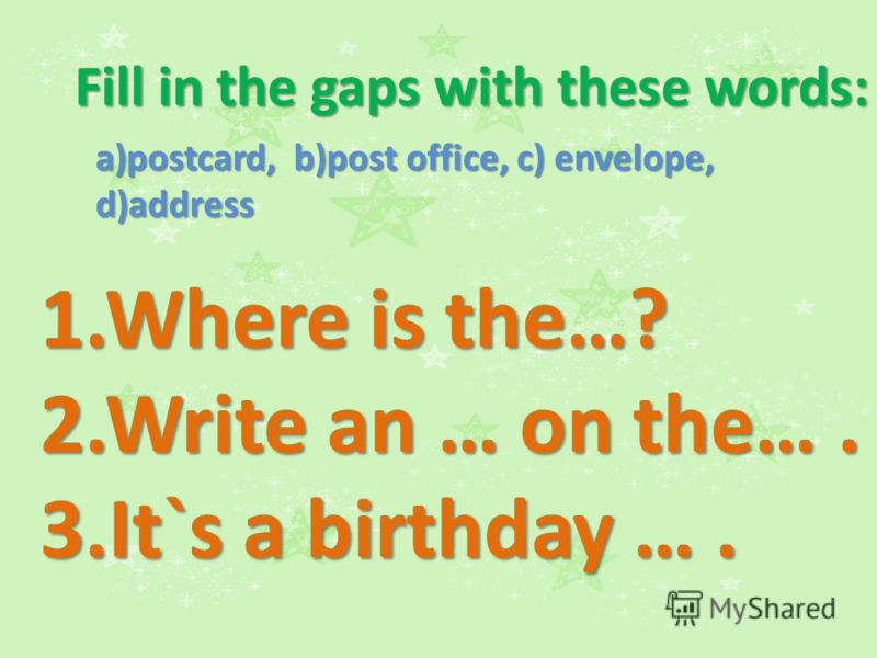 Fill in the gaps with these words: a)postcard, b)post office, c) envelope, d)address 1.Where is the…? 2.Write an … on the…. 3.It`s a birthday ….