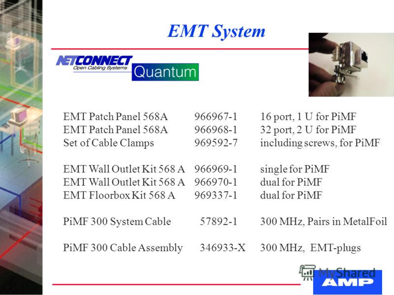 EMT System EMT Patch Panel 568A966967-116 port, 1 U for PiMF EMT Patch Panel 568A966968-132 port, 2 U for PiMF Set of Cable Clamps969592-7including screws, for PiMF EMT Wall Outlet Kit 568 A966969-1single for PiMF EMT Wall Outlet Kit 568 A966970-1dua
