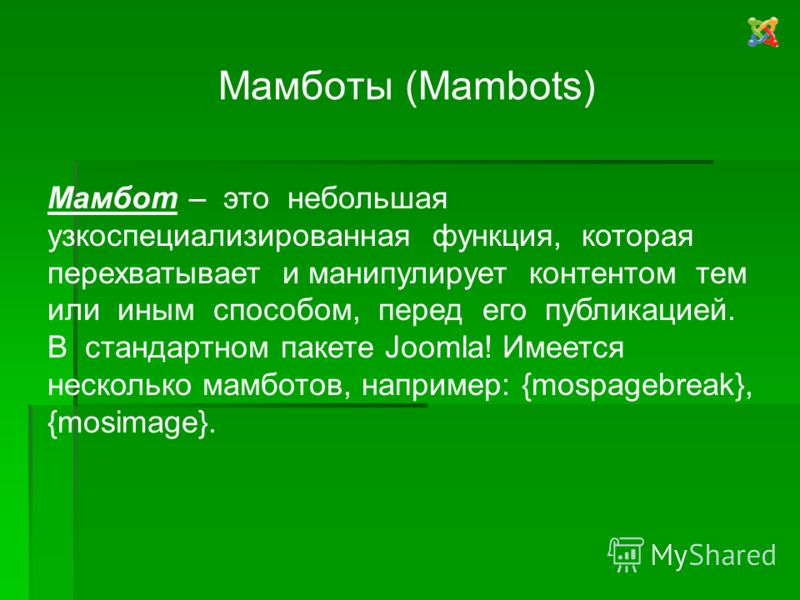Мамботы (Mambots) Мамбот – это небольшая узкоспециализированная функция, которая перехватывает и манипулирует контентом тем или иным способом, перед его публикацией. В стандартном пакете Joomla! Имеется несколько мамботов, например: {mospagebreak}, {