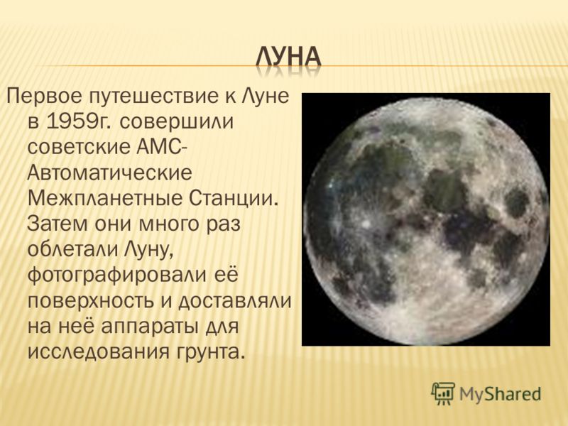 Первое путешествие к Луне в 1959г. совершили советские АМС- Автоматические Межпланетные Станции. Затем они много раз облетали Луну, фотографировали её поверхность и доставляли на неё аппараты для исследования грунта.