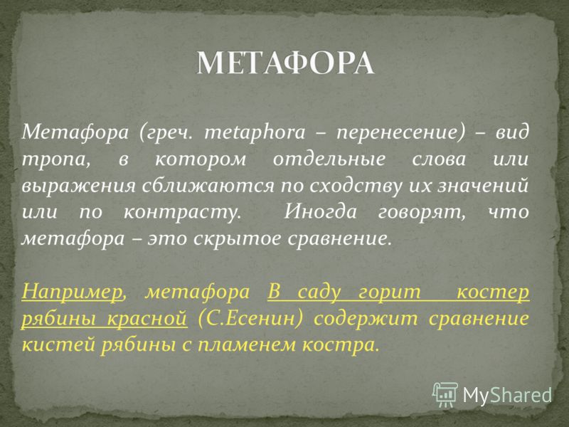 Метафора (греч. metaphora – перенесение) – вид тропа, в котором отдельные слова или выражения сближаются по сходству их значений или по контрасту. Иногда говорят, что метафора – это скрытое сравнение. Например, метафора В саду горит костер рябины кра