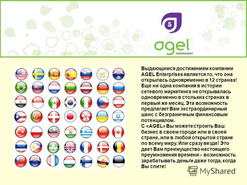 Выдающимся достижением компании AGEL Enterprises является то, что она открылась одновременно в 12 странах! Еще ни одна компания в истории сетевого маркетинга не открывалась одновременно в стольких странах в первый же месяц. Эта возможность предлагает