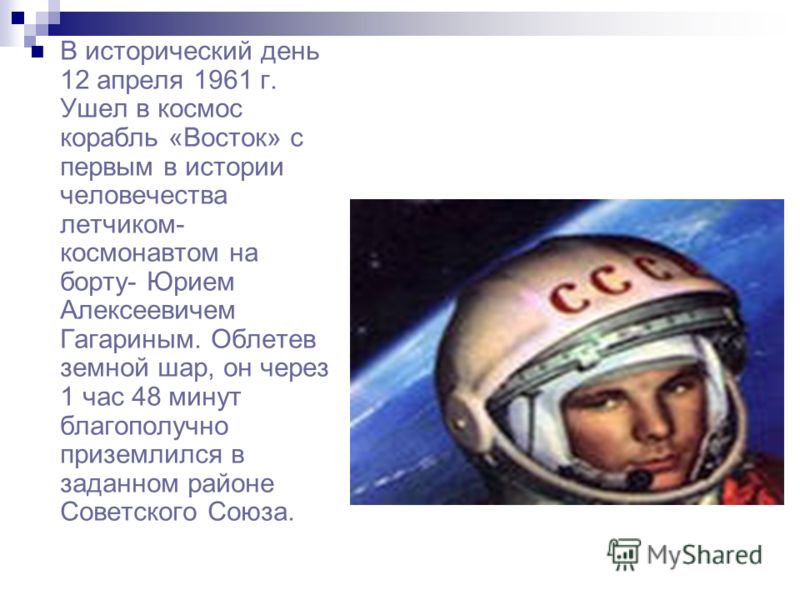 В исторический день 12 апреля 1961 г. Ушел в космос корабль «Восток» с первым в истории человечества летчиком- космонавтом на борту- Юрием Алексеевичем Гагариным. Облетев земной шар, он через 1 час 48 минут благополучно приземлился в заданном районе 