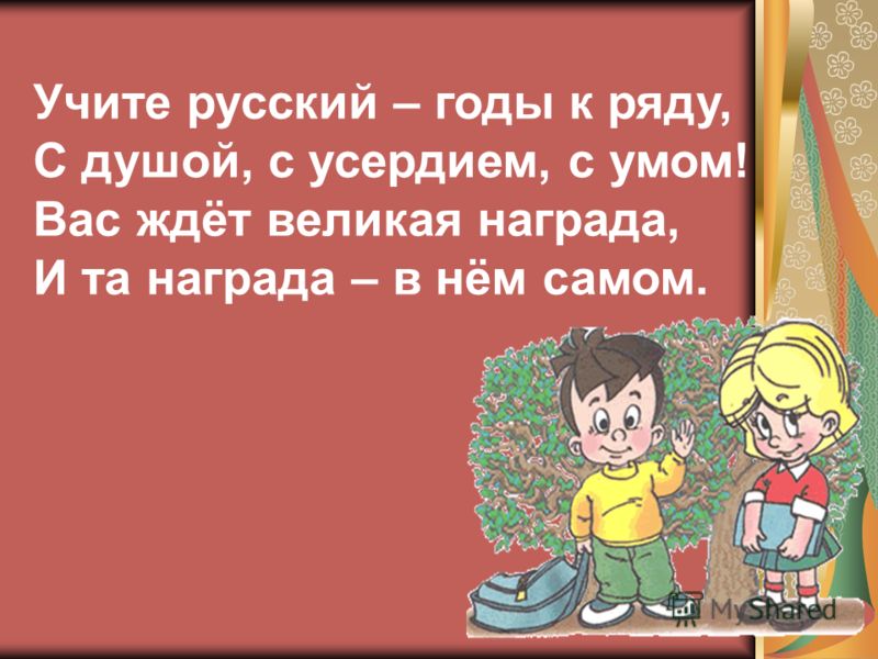 Учите русский – годы к ряду, С душой, с усердием, с умом! Вас ждёт великая награда, И та награда – в нём самом.