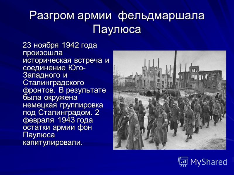 Разгром армии фельдмаршала Паулюса 23 ноября 1942 года произошла историческая встреча и соединение Юго- Западного и Сталинградского фронтов. В результате была окружена немецкая группировка под Сталинградом. 2 февраля 1943 года остатки армии фон Паулю