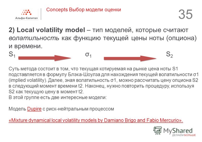 35 2) Local volatility model – тип моделей, которые считают волатильность как функцию текущей цены ноты (опциона) и времени. S 1 σ 1 S 2 Суть метода состоит в том, что текущая котируемая на рынке цена ноты S1 подставляется в формулу Блэка-Шоулза для 