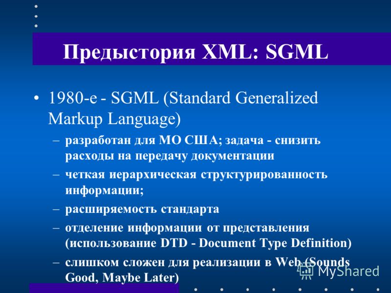 Предыстория XML: SGML 1980-е - SGML (Standard Generalized Markup Language) –разработан для МО США; задача - снизить расходы на передачу документации –четкая иерархическая структурированность информации; –расширяемость стандарта –отделение информации 