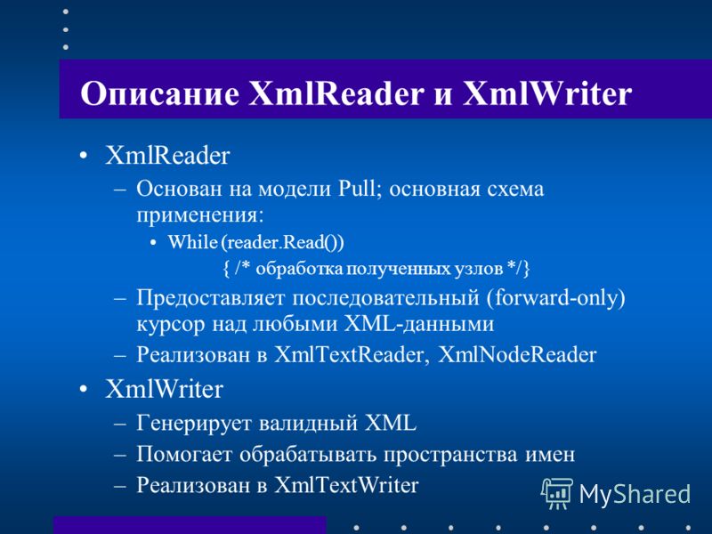 Описание XmlReader и XmlWriter XmlReader –Основан на модели Pull; основная схема применения: While (reader.Read()) { /* обработка полученных узлов */} –Предоставляет последовательный (forward-only) курсор над любыми XML-данными –Реализован в XmlTextR