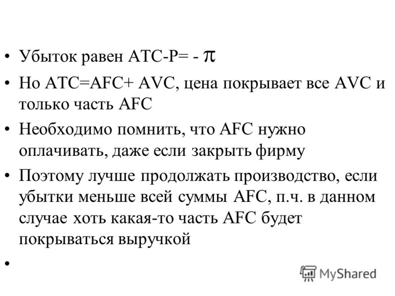 Убыток равен ATC-P= - Но ATC=AFC+ AVC, цена покрывает все AVC и только часть AFC Необходимо помнить, что AFC нужно оплачивать, даже если закрыть фирму Поэтому лучше продолжать производство, если убытки меньше всей суммы АFC, п.ч. в данном случае хоть