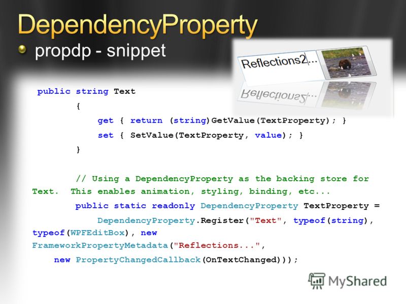 public string Text { get { return (string)GetValue(TextProperty); } set { SetValue(TextProperty, value); } } // Using a DependencyProperty as the backing store for Text. This enables animation, styling, binding, etc... public static readonly Dependen