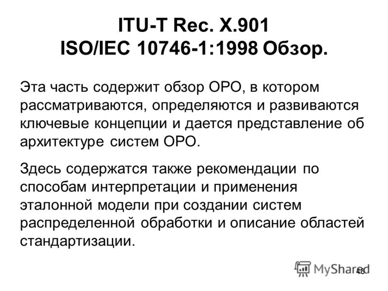 46 ITU-T Rec. X.901 ISO/IEC 10746-1:1998 Обзор. Эта часть содержит обзор ОРО, в котором рассматриваются, определяются и развиваются ключевые концепции и дается представление об архитектуре систем ОРО. Здесь содержатся также рекомендации по способам и