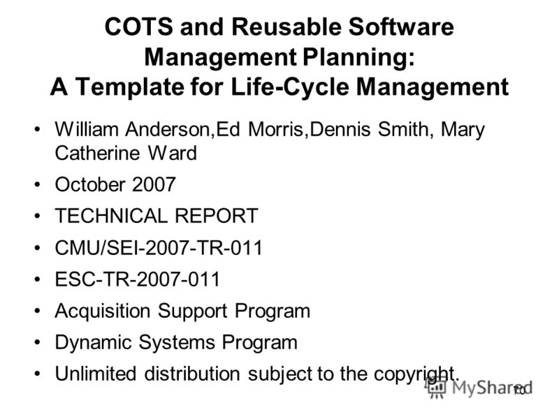 70 COTS and Reusable Software Management Planning: A Template for Life-Cycle Management William Anderson,Ed Morris,Dennis Smith, Mary Catherine Ward October 2007 TECHNICAL REPORT CMU/SEI-2007-TR-011 ESC-TR-2007-011 Acquisition Support Program Dynamic